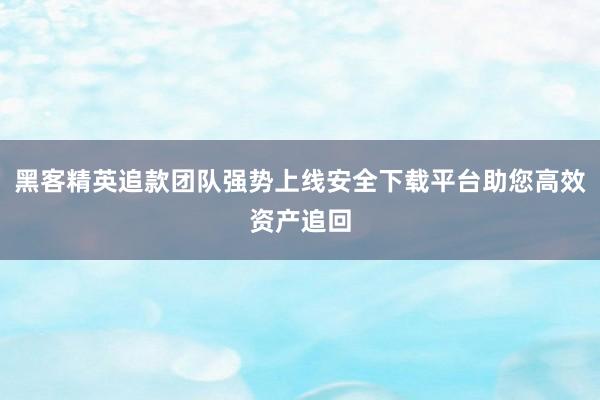 黑客精英追款团队强势上线安全下载平台助您高效资产追回