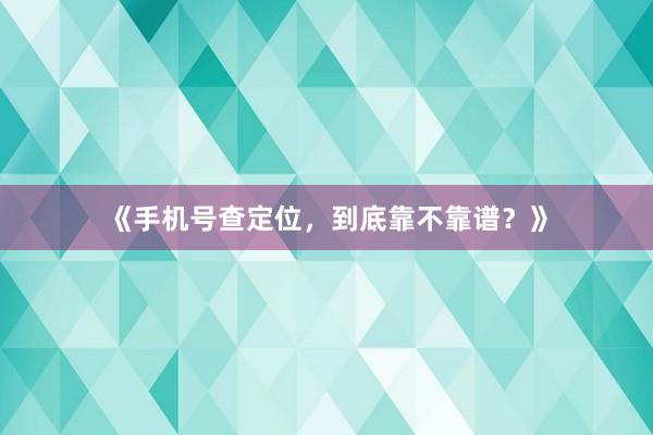 《手机号查定位，到底靠不靠谱？》