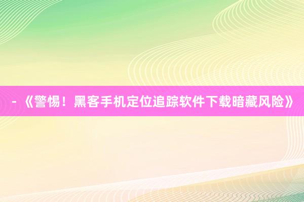- 《警惕！黑客手机定位追踪软件下载暗藏风险》